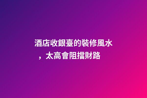 酒店收銀臺的裝修風水，太高會阻擋財路